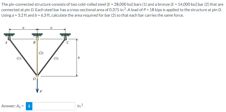 The pin-connected structure consists of two cold-rolled steel [E = 28,000 ksi] bars (1) and a bronze [E = 14,000 ksi] bar (2) that are
connected at pin D. Each steel bar has a cross-sectional area of 0.375 in.?. A load of P = 18 kips is applied to the structure at pin D.
Using a = 3.2 ft and b = 6.3 ft, calculate the area required for bar (2) so that each bar carries the same force.
B
(2)
(1)
(1)
b
D
Answer: A2 = i
in.2
