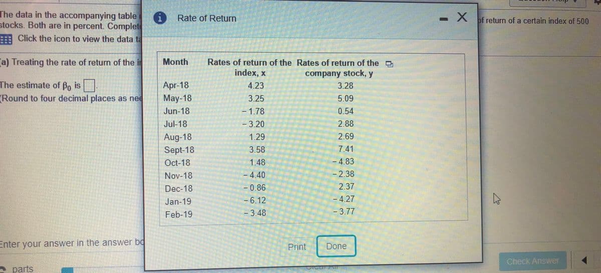 The data in the accompanying table
stocks. Both are in percent. Complet
(i Rate of Return
of return of a certain index of 500
Click the icon to view the data ta
(a) Treating the rate of return of the i
Month
Rates of return of the Rates of return of the D
index, x
company stock, y
3.28
The estimate of Bo is
Apr-18
May-18
Jun 18
4.23
(Round to four decimal places as nee
3.25
5.09
-D178
0.54
Jul-18
-3.20
2.88
Aug-18
Sept-18
Oct-18
Nov-18
Dec-18
1.29
2.69
7.41
3.58
1.48
-4.83
-2.38
2.37
-4.27
-D4.40
-0.86
-6.12
-3.48
Jan-19
Feb-19
-3,77
Enter your answer in the answer bd
Print
Done
Check Answer
A parts
