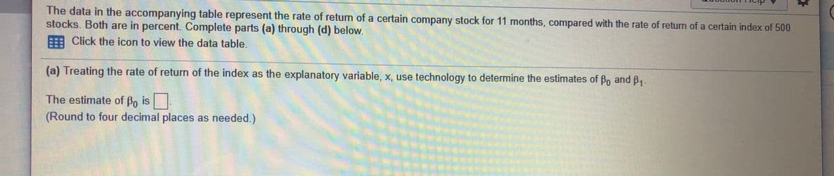 The data in the accompanying table represent the rate of return of a certain company stock for 11 months, compared with the rate of return of a certain index of 500
stocks. Both are in percent. Complete parts (a) through (d) below.
Click the icon to view the data table.
(a) Treating the rate of return of the index as the explanatory variable, X, use technology to determine the estimates of Bo and B1.
The estimate of Bo is
(Round to four decimal places as needed.)
