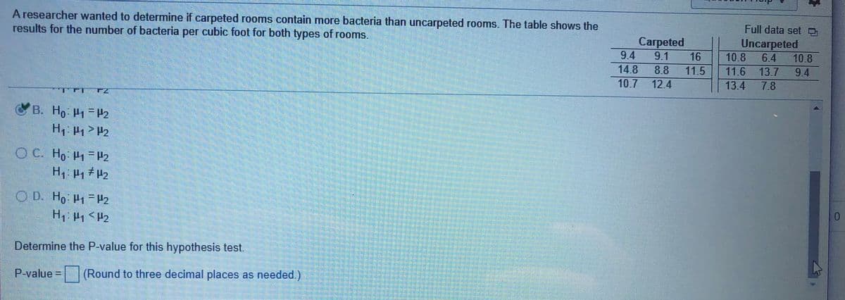 A researcher wanted to determine if carpeted rooms contain more bacteria than uncarpeted rooms. The table shows the
results for the number of bacteria per cubic foot for both types of rooms.
Full data set 9
Carpeted
Uncarpeted
6.4
13.7
9.4
9.1
16
10.8
10.8
14.8
8.8
11.5
11.6
9.4
10.7
12.4
13.4
7.8
B. Ho P1 P2
OD. Ho P1-P2
H <P2
Determine the P-value for this hypothesis test.
P-value = (Round to three decimal places as needed.)
