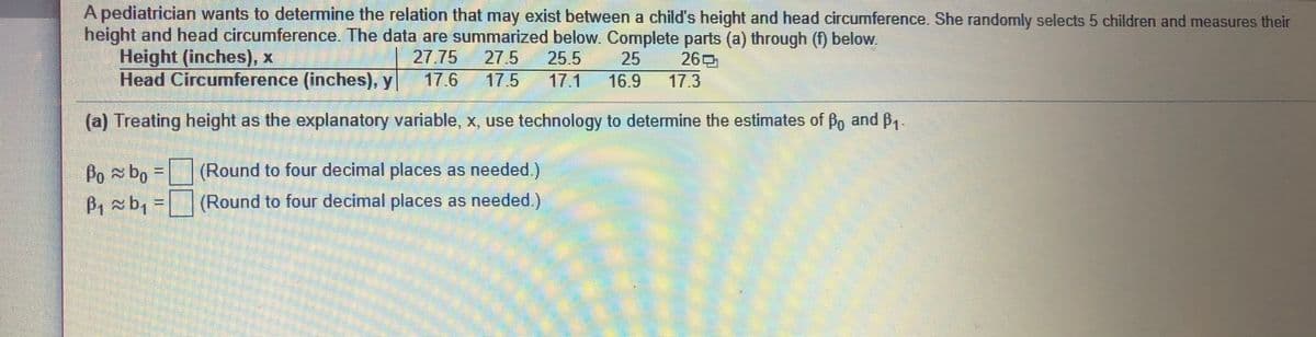 A pediatrician wants to determine the relation that may exist between a child's height and head circumference. She randomly selects 5 children and measures their
height and head circumference. The data are summarized below. Complete parts (a) through (f) below.
Height (inches), x
Head Circumference (inches), y
27.75
27.5
25.5
25
16.9
269
17.3
17.6
17.5
17.1
(a) Treating height as the explanatory variable, x, use technology to determine the estimates of Po and B,
Pobo =(Round to four decimal places as needed.)
P, xbq
B, b, = (Round to four decimal places as needed.)
