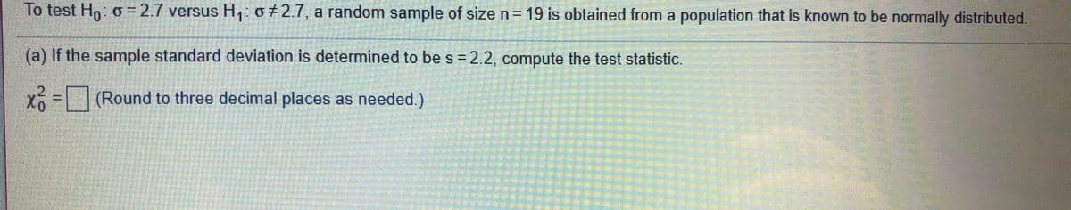 To test H: o = 2.7 versus H, 0+2.7, a random sample of size n= 19 is obtained from a population that is known to be normally distributed.
(a) If the sample standard deviation is determined to be s =2.2, compute the test statistic.
x (Round to three decimal places as needed.)
