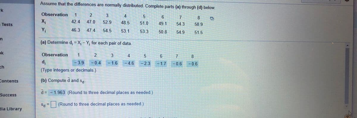 Assume that the differences are normally distributed. Complete parts (a) through (d) below.
k
Observation
1
2.
4
7.
8.
Tests
42.4
47.0
52.9
48.5
51.0
49.1
54.3
50.9
Yi
46.3
47.4
54.5
53.1
53.3
50.8
54.9
51.5
(a) Determine d, = X, - Y, for each pair of data.
ok
Observation
2.
4
9.
8.
3.9
0.4
-1.6
-4.6
2.3
-1.7
-0.6
ch
(Type integers or decimals)
Contents
(b) Compute d and s.
d= - 1.963 (Round to three decimal places as needed.)
Success
Sa =| (Round to three decimal places as needed.)
dia Library
