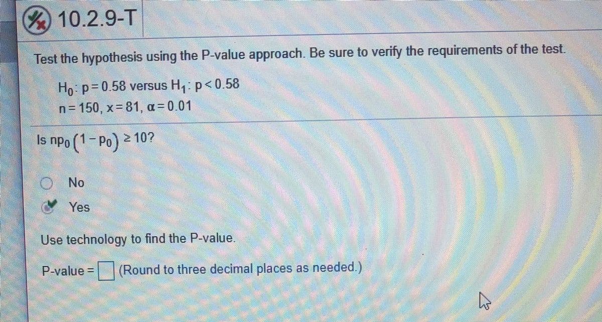 10.2.9-T
Test the hypothesis using the P-value approach. Be sure to verify the requirements of the test
Ho p= 0.58 versus H,: p<0.58
n= 150, x= 81, a= 0.01
Is npo (1-Po) 2 10?
No
Yes
Use technology to find the P-value.
P-value | (Round to three decimal places as needed.)
