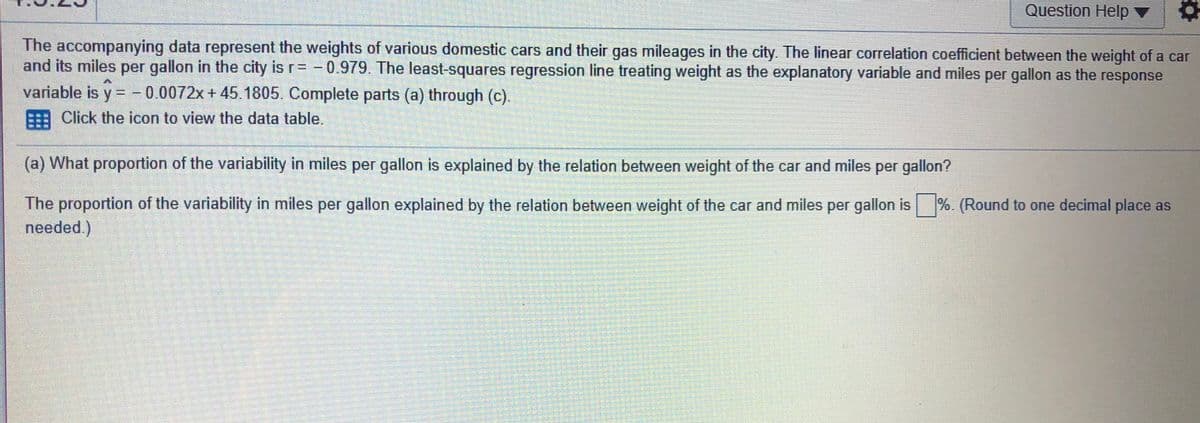 Question Help ▼
The accompanying data represent the weights of various domestic cars and their gas mileages in the city. The linear correlation coefficient between the weight of a car
and its miles per gallon in the city is r= -0.979. The least-squares regression line treating weight as the explanatory variable and miles per gallon as the response
variable is y = - 0.0072x+ 45.1805. Complete parts (a) through (c).
%3D
%3D
Click the icon to view the data table,
(a) What proportion of the variability in miles per gallon is explained by the relation between weight of the car and miles per gallon?
The proportion of the variability in miles per gallon explained by the relation between weight of the car and miles per gallon is %. (Round to one decimal place as
needed.)
