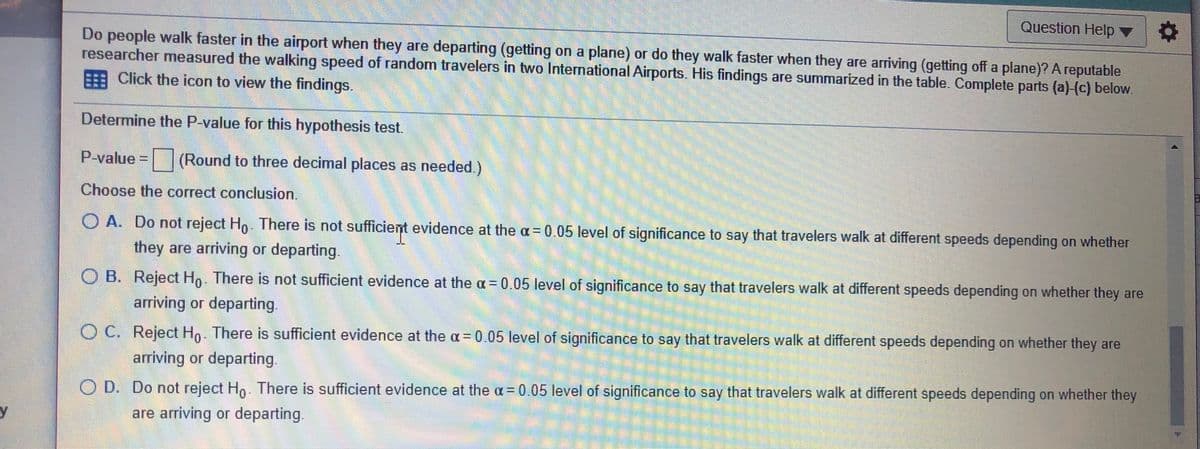 Question Help ▼
Do people walk faster in the airport when they are departing (getting on a plane) or do they walk faster when they are arriving (getting off a plane)? A reputable
researcher measured the walking speed of random travelers in two International Airports. His findings are summarized in the table. Complete parts (a)-(c) below
E Click the icon to view the findings.
Determine the P-value for this hypothesis test.
P-value =(Round to three decimal places as needed.)
Choose the correct conclusion.
O A. Do not reject Ho. There is not sufficient evidence at the a = 0.05 level of significance to say that travelers walk at different speeds depending on whether
they are arriving or departing.
O B. Reject Ho. There is not sufficient evidence at the a = 0.05 level of significance to say that travelers walk at different speeds depending on whether they are
arriving or departing.
O C. Reject Ho. There is sufficient evidence at the a=0.05 level of significance to say that travelers walk at different speeds depending on whether they are
arriving or departing.
O D. Do not reject Hn. There is sufficient evidence at the a= 0.05 level of significance to say that travelers walk at different speeds depending on whether they
y
are arriving or departing
