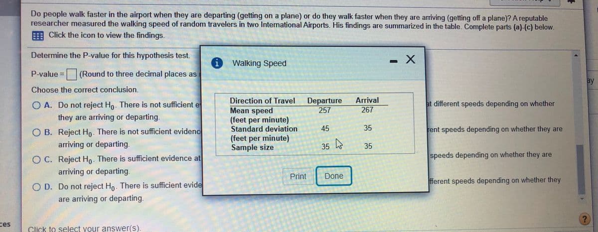 Do people walk faster in the airport when they are departing (getting on a plane) or do they walk faster when they are arriving (getting off a plane)? A reputable
researcher measured the walking speed of random travelers in two International Airports. His findings are summarized in the table. Complete parts (a)-(c) below.
Click the icon to view the findings.
Determine the P-value for this hypothesis test.
i Walking Speed
- X
P-value = (Round to three decimal places as
ay
Choose the correct conclusion.
Arrival
Departure
257
Direction of Travel
O A. Do not reject Ho. There is not sufficient e
at different speeds depending on whether
Mean speed
(feet per minute)
Standard deviation
(feet per minute)
Sample size
267
they are arriving or departing.
O B. Reject Ho. There is not sufficient evidenc
45
35
rent speeds depending on whether they are
arriving or departing.
35
h
35
O C. Reject Ho. There is sufficient evidence at
speeds depending on whether they are
arriving or departing.
Print
Done
fferent speeds depending on whether they
O D. Do not reject Hn. There is sufficient evide
are arriving or departing.
ces
Click to select your answer(s).
