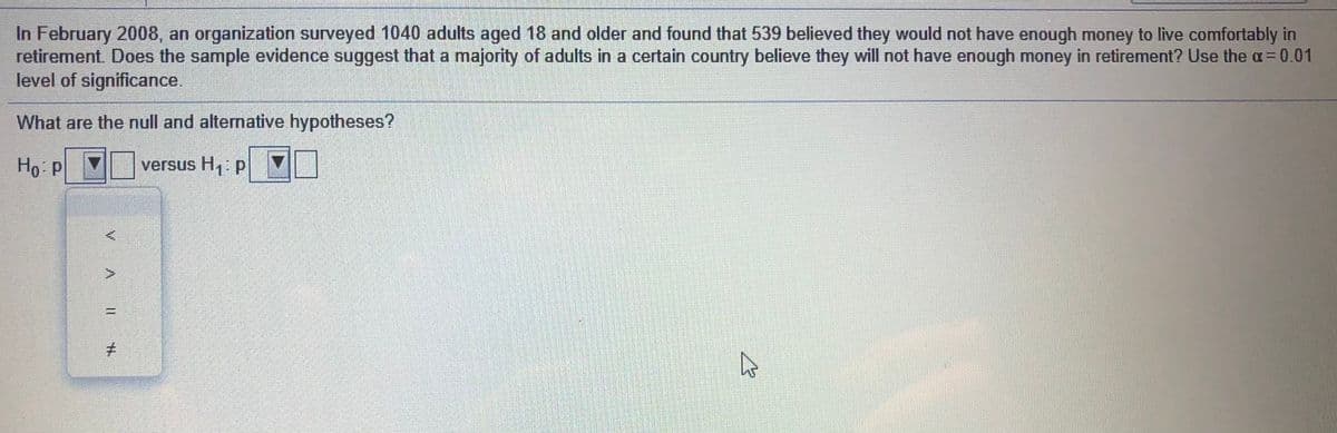 In February 2008, an organization surveyed 1040 adults aged 18 and older and found that 539 believed they would not have enough money to live comfortably in
retirement. Does the sample evidence suggest that a majority of adults in a certain country believe they will not have enough money in retirement? Use the a=0.01
level of significance.
What are the null and alternative hypotheses?
Ho P
versus H,: p
%3D
