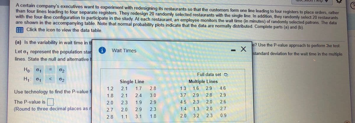 A certain company's executives want to experiment with redesigning its restaurants so that the customers form one line leading to four registers to place orders, rather
than four lines leading to four separate registers. They redesign 20 randomly selected restaurants with the single line. In addition, they randomly select 20 restaurants
with the four-line configuration to participate in the study. At each restaurant, an employee monitors the wait time (in minutes) of randomly selected patrons. The data
are shown in the accompanying table. Note that normal probability plots indicate that the data are normally distributed. Complete parts (a) and (b).
EE Click the icon to view the data table.
(a) Is the variability in wait time in th
e? Use the P-value approach to perform the test.
Wait Times
Let o, represent the population star
lines. State the null and alternative
standard deviation for the wait time in the multiple
Ho 01
02
%3D
Full data set O
02
Multiple Lines
1.6
2.9
Single Line
1.2
2.1
1.7
2.8
1.3
4.6
Use technology to find the P-value f
2.8
2.0
2.3
1.8
2.1
2.4
3.0
3.7
2.9
2.9
The P-value is
2.0
2.3
1.9
2.9
4.5
2.6
(Round to three decimal places as r
2.7
2.0
2.9
2.3
1.4
1.3
2.0
2.7
2.8
1.1
3.1
1.8
2.0
3.2
2.3
0.9
