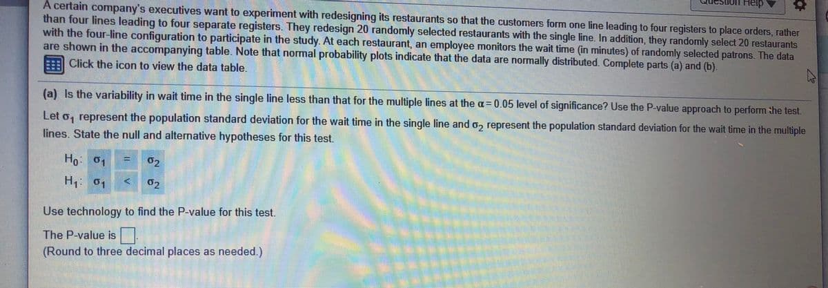 Heip
A certain company's executives want to experiment with redesigning its restaurants so that the customers form one line leading to four registers to place orders, rather
than four lines leading to four separate registers. They redesign 20 randomly selected restaurants with the single line. In addition, they randomly select 20 restaurants
with the four-line configuration to participate in the study At each restaurant, an employee monitors the wait time (in minutes) of randomly selected patrons. The data
are shown in the accompanying table. Note that normal probability plots indicate that the data are normally distributed. Complete parts (a) and (b).
Click the icon to view the data table.
%3D
(a) Is the variability in wait time in the single line less than that for the multiple lines at the a= 0.05 level of significance? Use the P-value approach to perform the test.
Let o, represent the population standard deviation for the wait time in the single line and o, represent the population standard deviation for the wait time in the multiple
lines. State the null and altermative hypotheses for this test.
Ho 01
02
H1 01
02
Use technology to find the P value for this test.
The P-value is
(Round to three decimal places as needed.)
