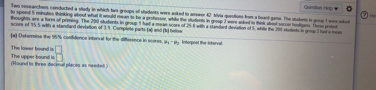 Question Help ▼
Hel
Two researchers conducted a study in which two groups of students were asked to answer 42 trivia questions from a board game. The students in group 1 were asked
to spend 5 minutes thinking about what it would mean to be a professor, while the students in group 2 were asked to think about soccer hooligans. These pretest
thoughts are a form of priming. The 200 students in group 1 had a mean score of 25.6 with a standard deViation of 5, while the 200 students in group 2 had a mean
score of 15.5 with a standard deviation of 3.1. Complete parts (a) and (b) below.
(a) Determine the 95% confidence interval for the difference in scores, µ, -5. Interpret the interval.
The lower bound is
The upper bound is
(Round to three decimal places as needed.)
