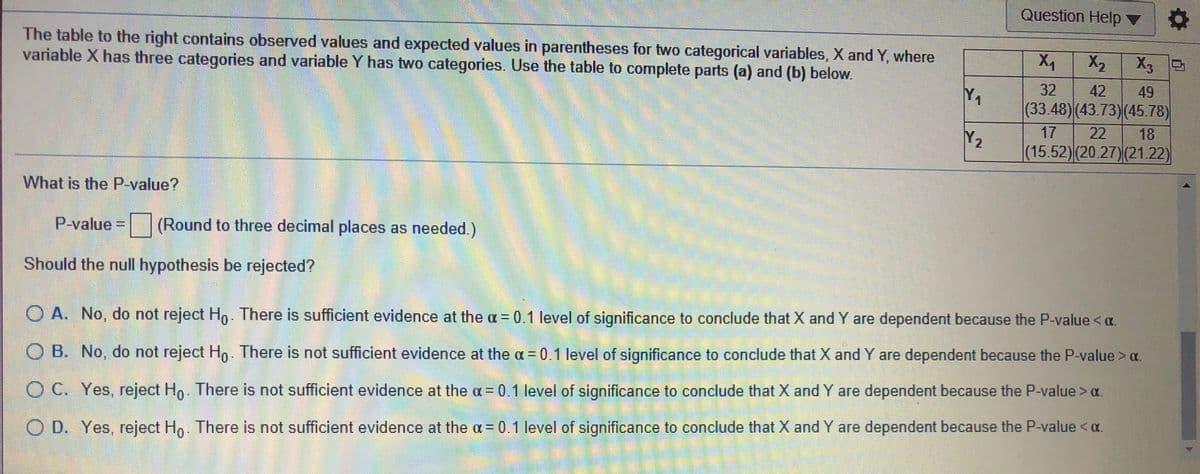 Question Help ▼
The table to the right contains observed values and expected values in parentheses for two categorical variables, X and Y, where
variable X has three categories and variable Y has two categories. Use the table to complete parts (a) and (b) below.
X2
X3
42
(33.48)(43.73)(45.78)
32
49
Y1
17
22
18
Y2
(15.52)(20.27)(21.22)
What is the P-value?
P-value
(Round to three decimal places as needed.)
Should the null hypothesis be rejected?
O A. No, do not reject H,. There is sufficient evidence at the a = 0.1 level of significance to conclude that X and Y are dependent because the P-value <a.
O B. No, do not reject Ho. There is not sufficient evidence at the = 0.1 level of significance to conclude that X and Y are dependent because the P-value>a.
O C. Yes, reject Ho There is not sufficient evidence at the a = 0.1 level of significance to conclude that X and Y are dependent because the P-value > a.
O D. Yes, reject Hn. There is not sufficient evidence at the a= 0.1 level of significance to conclude that X and Y are dependent because the P-value < oa.
