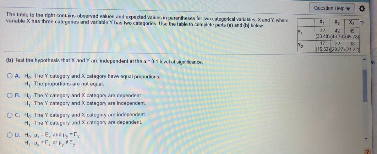 Question Help ▼
The table to the right contains observed values and expected values in parentheses for two categorical variables, X and Y, where
variable X has three categories and variable Y has two categories. Use the table to complete parts (a) and (b) below.
X1
X2
X3 2
Y.
32
42
49
(33.48)(43.73)(45.78)
17
22
18
Y2
(15.52)(20.27)(21.22)
(b) Test the hypothesis that X and Y are independent at the a = 0.1 level of significance.
ay
O A. Ho: The Y category and X category have equal proportions.
H, The proportions are not equal.
O B. H, The Y category and X category are dependent.
H, The Y category and X category are independent
O C. Ho: The Y category and X category are independent.
H, The Y category and X category are dependent.
O D. Ho Hx Ex and Hy = Ey
H,i Hx # Ex or Hy #Ey
