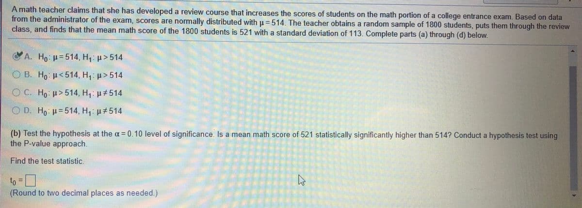 A math teacher claims that she has developed a review course that increases the scores of students on the math portion of a college entrance exam. Based on data
from the administrator of the exam, scores are normally distributed with p = 514. The teacher obtains a random sample of 1800 students, puts them through the review
class, and finds that the mean math score of the 1800 students is 521 with a standard deviation of 113. Complete parts (a) through (d) below.
A. Ho =514, H1: >514
O B. H, p<514, H, p> 514
OC. Ho p>514, H, µ#514
OD. Ho p=514, H, p 514
(b) Test the hypothesis at the a = 0.10 level of significance. Is a mean math score of 521 statistically significantly higher than 514? Conduct a hypothesis test using
the P-value approach.
Find the test statistic.
to = ]
(Round to two decimal places as needed)
