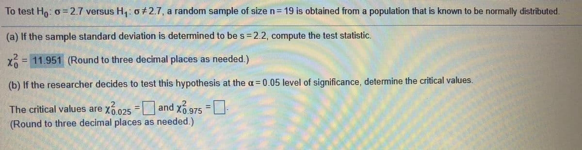 To test Ho: o=D2.7 versus H, 0+2.7, a random sample of size n= 19 is obtained from a population that is known to be normally distributed.
(a) If the sample standard deviation is determined to be s = 2.2, compute the test statistic.
11.951 (Round to three decimal places as needed.)
(b) If the researcher decides to test this hypothesis at the a = 0.05 level of significance, determine the critical values.
and Xó 975
The critical values are x6025
(Round to three decimal places as needed.)
%3D
