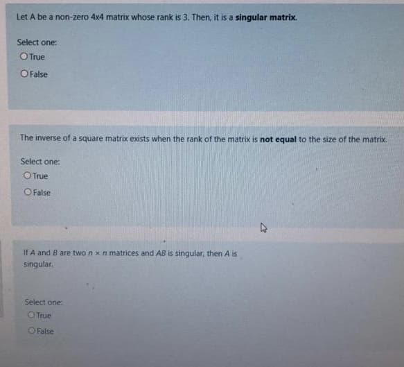 Let A be a non-zero 4x4 matrix whose rank is 3. Then, it is a singular matrix.
Select one:
O True
O False
The inverse of a square matrix exists when the rank of the matrix is not equal to the size of the matrix.
Select one:
OTrue
O False
If A and B are two n xn matrices and AB is singular, then A is
singular.
Select one:
O True
False
