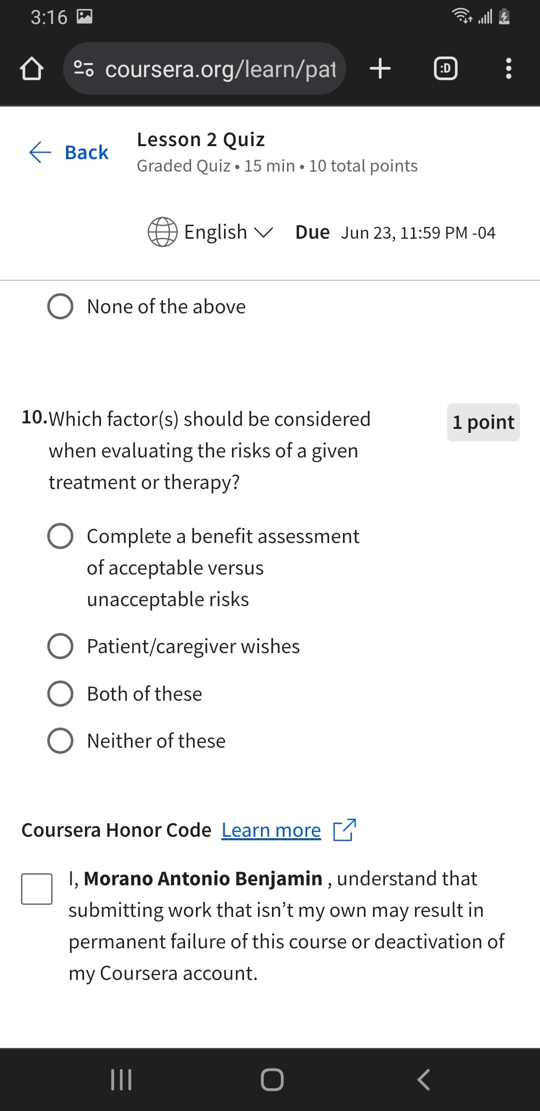 3:16
º coursera.org/learn/pat + ℗
Lesson 2 Quiz
Back
.
Graded Quiz 15 min 10 total points
English
Due Jun 23, 11:59 PM -04
None of the above
10. Which factor(s) should be considered
when evaluating the risks of a given
treatment or therapy?
Complete a benefit assessment
of acceptable versus
unacceptable risks
Patient/caregiver wishes
Both of these
Neither of these
1 point
Coursera Honor Code Learn more
I, Morano Antonio Benjamin, understand that
submitting work that isn't my own may result in
permanent failure of this course or deactivation of
my Coursera account.
|||
O
<