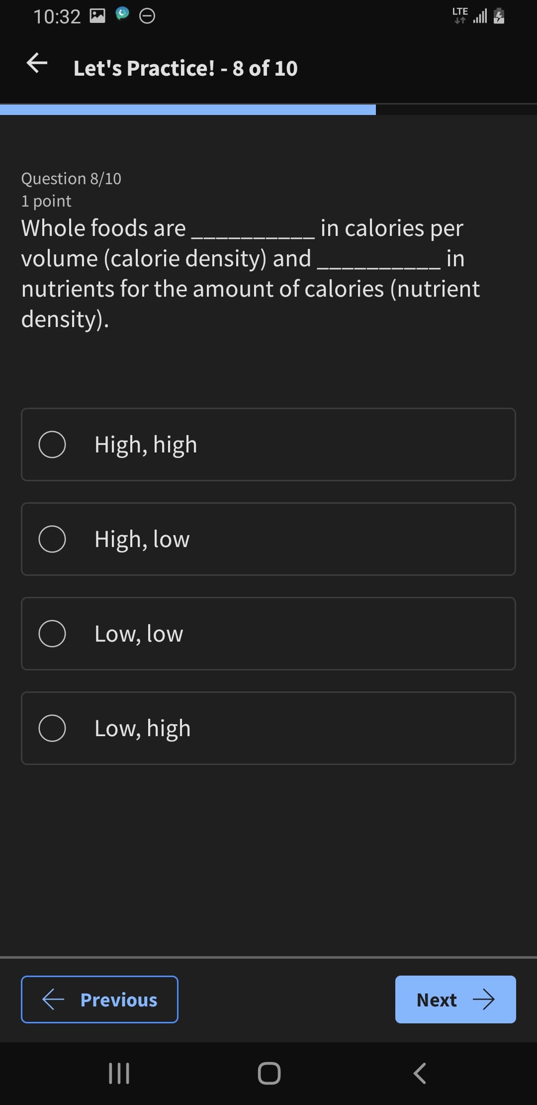 10:32
← Let's Practice! - 8 of 10
LTE
Question 8/10
1 point
Whole foods are
volume (calorie density) and
in calories per
in
nutrients for the amount of calories (nutrient
density).
High, high
High, low
Low, low
○
Low, high
← Previous
|||
O
Next →
<