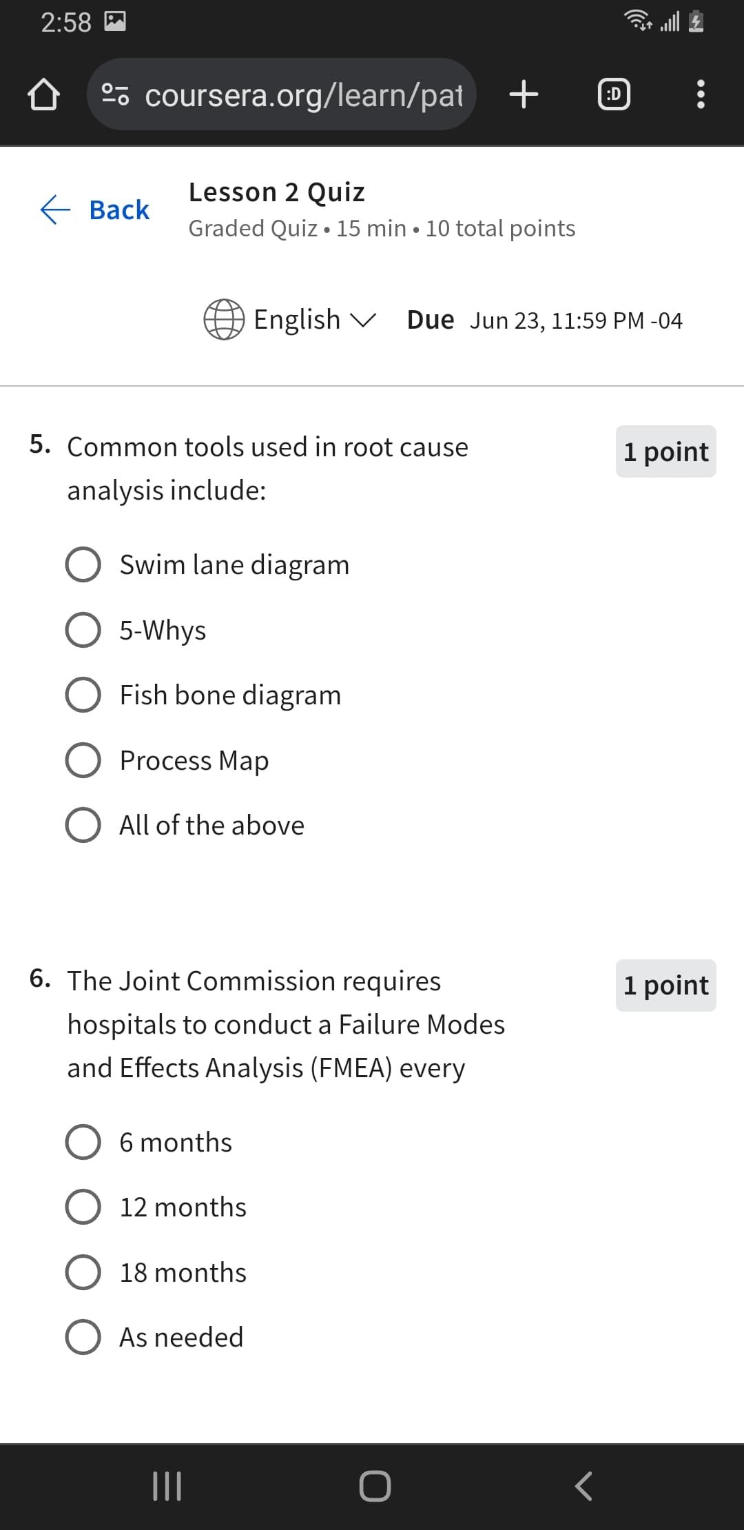 2:58
º coursera.org/learn/pat + ℗
Lesson 2 Quiz
Back
.
Graded Quiz 15 min 10 total points
English Due Jun 23, 11:59 PM -04
5. Common tools used in root cause
1 point
analysis include:
Swim lane diagram
5-Whys
Fish bone diagram
Process Map
○ All of the above
6. The Joint Commission requires
hospitals to conduct a Failure Modes
and Effects Analysis (FMEA) every
1 point
6 months
12 months
18 months
○ As needed
|||
O
<