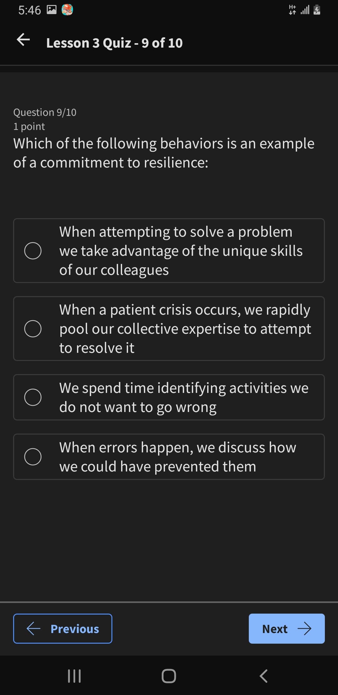 5:46
← Lesson 3 Quiz - 9 of 10
H+
Question 9/10
1 point
Which of the following behaviors is an example
of a commitment to resilience:
When attempting to solve a problem
we take advantage of the unique skills
of our colleagues
When a patient crisis occurs, we rapidly
pool our collective expertise to attempt
to resolve it
We spend time identifying activities we
do not want to go wrong
When errors happen, we discuss how
we could have prevented them
Previous
Next →
|||
<