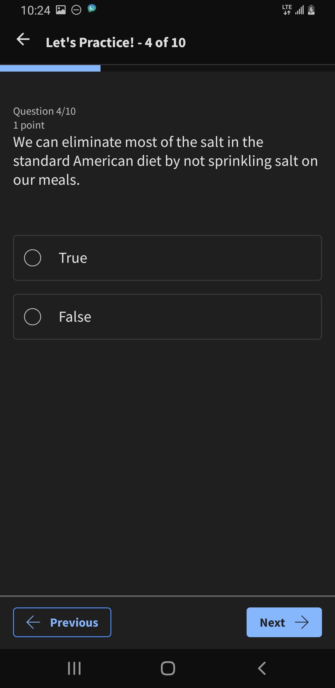 10:24
← Let's Practice! - 4 of 10
LTE
个
Question 4/10
1 point
We can eliminate most of the salt in the
standard American diet by not sprinkling salt on
our meals.
True
False
← Previous
Next →
|||
O
<