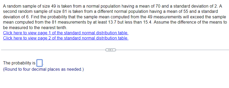 A random sample of size 49 is taken from a normal population having a mean of 70 and a standard deviation of 2. A
second random sample of size 81 is taken from a different normal population having a mean of 55 and a standard
deviation of 6. Find the probability that the sample mean computed from the 49 measurements will exceed the sample
mean computed from the 81 measurements by at least 13.7 but less than 15.4. Assume the difference of the means to
be measured to the nearest tenth.
Click here to view page 1 of the standard normal distribution table.
Click here to view page 2 of the standard normal distribution table.
The probability is
(Round to four decimal places as needed.)