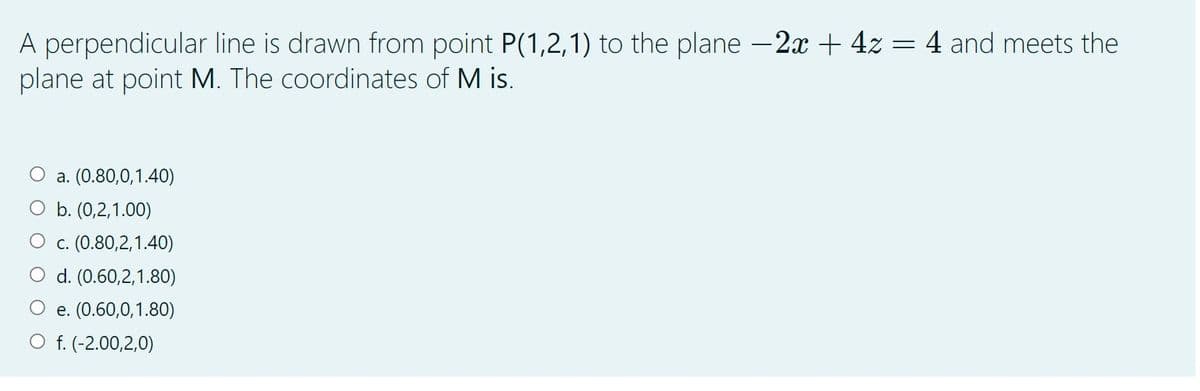 A perpendicular line is drawn from point P(1,2,1) to the plane -2x + 4z = 4 and meets the
plane at point M. The coordinates of M is.
a. (0.80,0,1.40)
O b. (0,2,1.00)
O c. (0.80,2,1.40)
O d. (0.60,2,1.80)
e. (0.60,0,1.80)
O f. (-2.00,2,0)
