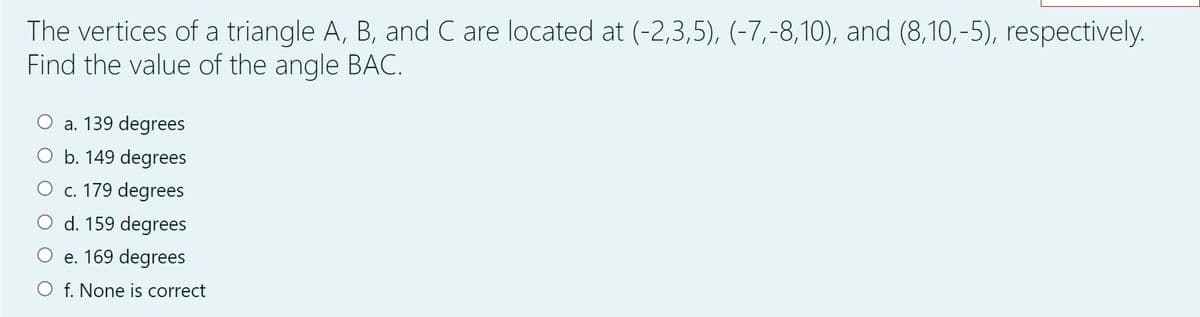 The vertices of a triangle A, B, and C are located at (-2,3,5), (-7,-8,10), and (8,10,-5), respectively.
Find the value of the angle BAC.
a. 139 degrees
O b. 149 degrees
O c. 179 degrees
O d. 159 degrees
O e. 169 degrees
f. None is correct
