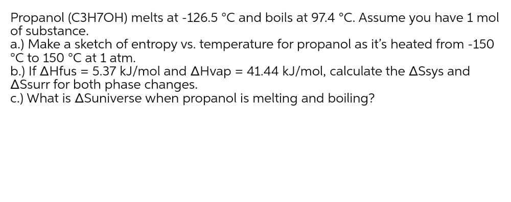 Propanol (C3H7OH) melts at -126.5 °C and boils at 97.4 °C. Assume you have 1 mol
of substance.
a.) Make a sketch of entropy vs. temperature for propanol as it's heated from -150
°C to 150 °C at 1 atm.
b.) If AHfus = 5.37 kJ/mol and AHvap = 41.44 kJ/mol, calculate the ASsys and
ASsurr for both phase changes.
c.) What is ASuniverse when propanol is melting and boiling?
