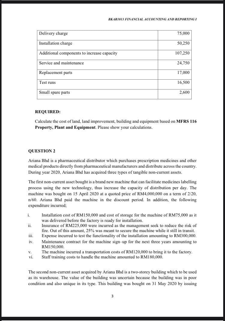 BKARI013 FINANCIAL ACCOUNTING AND REPORTING I
Delivery charge
75,000
Installation charge
50,250
Additional components to increase capacity
107,250
Service and maintenance
24,750
Replacement parts
17,000
Test runs
16,500
Small spare parts
2,600
REQUIRED:
Calculate the cost of land, land improvement, building and equipment based on MFRS 116
Property, Plant and Equipment. Please show your calculations.
QUESTION 2
Ariana Bhd is a pharmaceutical distributor which purchases prescription medicines and other
medical products directly from pharmaceutical manufacturers and distribute across the country.
During year 2020, Ariana Bhd has acquired three types of tangible non-current assets.
The first non-current asset bought is a brand new machine that can facilitate medicines labelling
process using the new technology, thus increase the capacity of distribution per day. The
machine was bought on 15 April 2020 at a quoted price of RM4,000,000 on a term of 2/20,
n/60. Ariana Bhd paid the machine in the discount period. In addition, the following
expenditure incurred3;
i.
Installation cost of RM150,000 and cost of storage for the machine of RM75,000 as it
was delivered before the factory is ready for installation.
Insurance of RM225,000 were incurred as the management seek to reduce the risk of
fire. Out of this amount, 25% was meant to secure the machine while it still in transit.
Expense incurred to test the functionality of the installation amounting to RM300,000.
ii.
iii.
iv.
Maintenance contract for the machine sign-up for the next three years amounting to
RM150.000.
The machine incurred a transportation costs of RM120,000 to bring it to the factory.
Staff training costs to handle the machine amounted to RM180,000.
V.
VI.
The second non-current asset acquired by Ariana Bhd is a two-storey building which to be used
as its warehouse. The value of the building was uncertain because the building was in poor
condition and also unique in its type. This building was bought on 31 May 2020 by issuing
3
