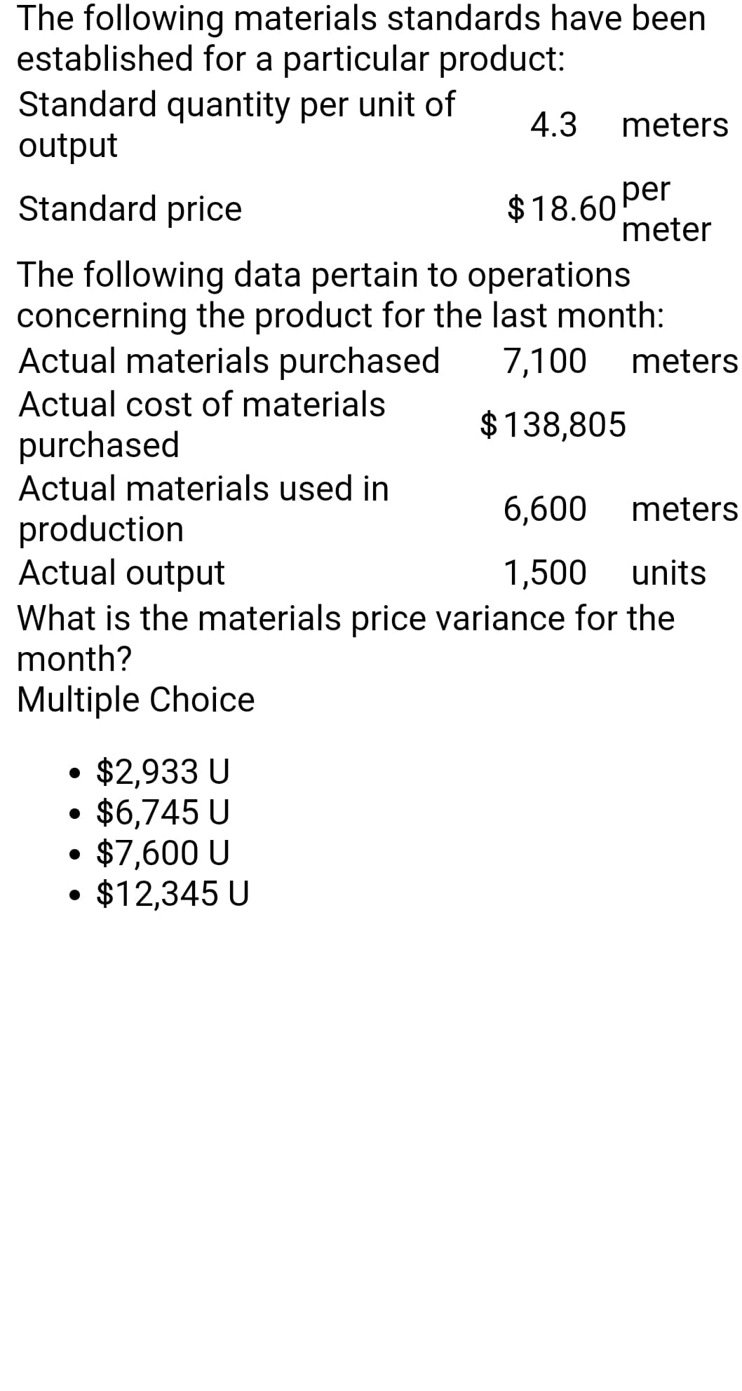 The following materials standards have been
established for a particular product:
Standard quantity per unit of
output
4.3
meters
Standard price
per
meter
$18.60
The following data pertain to operations
concerning the product for the last month:
Actual materials purchased
Actual cost of materials
7,100
meters
$138,805
purchased
Actual materials used in
6,600
meters
production
Actual output
What is the materials price variance for the
month?
1,500
units
Multiple Choice
$2,933 U
$6,745 U
$7,600 U
$12,345 U
