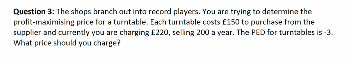 Question 3: The shops branch out into record players. You are trying to determine the
profit-maximising price for a turntable. Each turntable costs £150 to purchase from the
supplier and currently you are charging £220, selling 200 a year. The PED for turntables is -3.
What price should you charge?