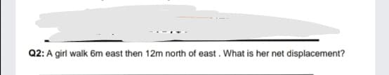 Q2: A girl walk 6m east then 12m north of east. What is her net displacement?
