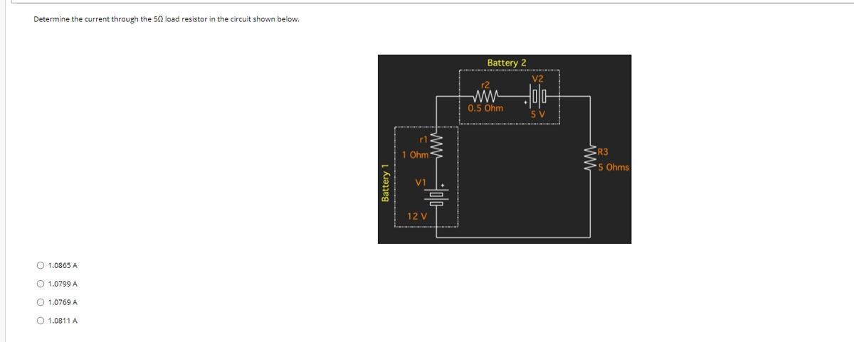 Determine the current through the 50 load resistor in the circuit shown below.
Battery 2
V2
r2
0.5 Ohm
5 V
r1
1 Ohm
R3
'5 Ohms
12 V
O 1.0865 A
O 1.0799 A
1.0769 A
O 1.0811 A
Battery 1
ww
