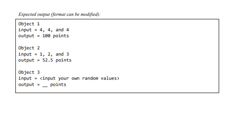 Expected output (format can be modified):
Object 1
input = 4, 4, and 4
output = 100 points
Object 2
input = 1, 2, and 3
output = 52.5 points
Object 3
input = <input your own random values>
output = - points
%3D
