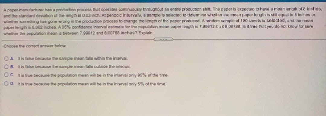 A paper manufacturer has a production process that operates continuously throughout an entire production shift. The paper is expected to have a mean length of 8 inches,
and the standard deviation of the length is 0.03 inch. At periodic intervals, a sample is selected to determine whether the mean paper length is still equal to 8 inches or
whether something has gone wrong in the production process to change the length of the paper produced. A random sample of 100 sheets is selected, and the mean
paper length is 8.002 inches. A 95% confidence interval estimate for the population mean paper length is 7.99612 sp s8.00788. Is it true that you do not know for sure
whether the population mean is between 7.99612 and 8.00788 inches? Explain.
Choose the correct answer below.
O A. It is false because the sample mean falls within the interval.
O B. It is false because the sample mean fals outside the interval.
Oc. It is true because the population mean will be in the interval only 95% of the time.
O D. It is true because the population mean will be in the interval only 5% of the time.
