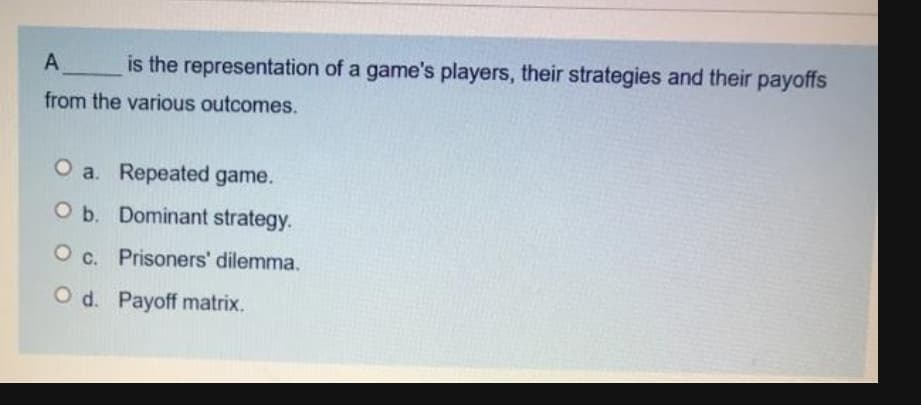 A
is the representation of a game's players, their strategies and their payoffs
from the various outcomes.
O a. Repeated game.
O b. Dominant strategy.
O c. Prisoners' dilemma.
O d. Payoff matrix.
