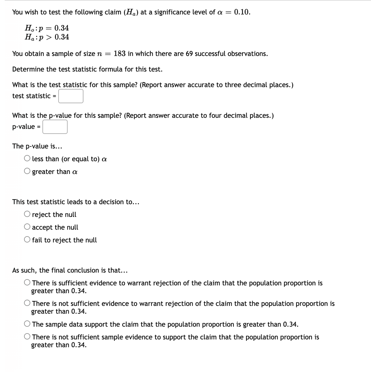 You wish to test the following claim (Ha) at a significance level of a =
0.10.
H.:p = 0.34
Ha:p > 0.34
You obtain a sample of sizen =
183 in which there are 69 successful observations.
Determine the test statistic formula for this test.
What is the test statistic for this sample? (Report answer accurate to three decimal places.)
test statistic =
What is the p-value for this sample? (Report answer accurate to four decimal places.)
p-value :
The p-value is...
O less than (or equal to) a
greater than a
This test statistic leads to a decision to...
O reject the null
accept the null
O fail to reject the null
As such, the final conclusion is that...
There is sufficient evidence to warrant rejection of the claim that the population proportion is
greater than 0.34.
O There is not sufficient evidence to warrant rejection of the claim that the population proportion is
greater than 0.34.
The sample data support the claim that the population proportion is greater than 0.34.
O There is not sufficient sample evidence to support the claim that the population proportion is
greater than 0.34.
