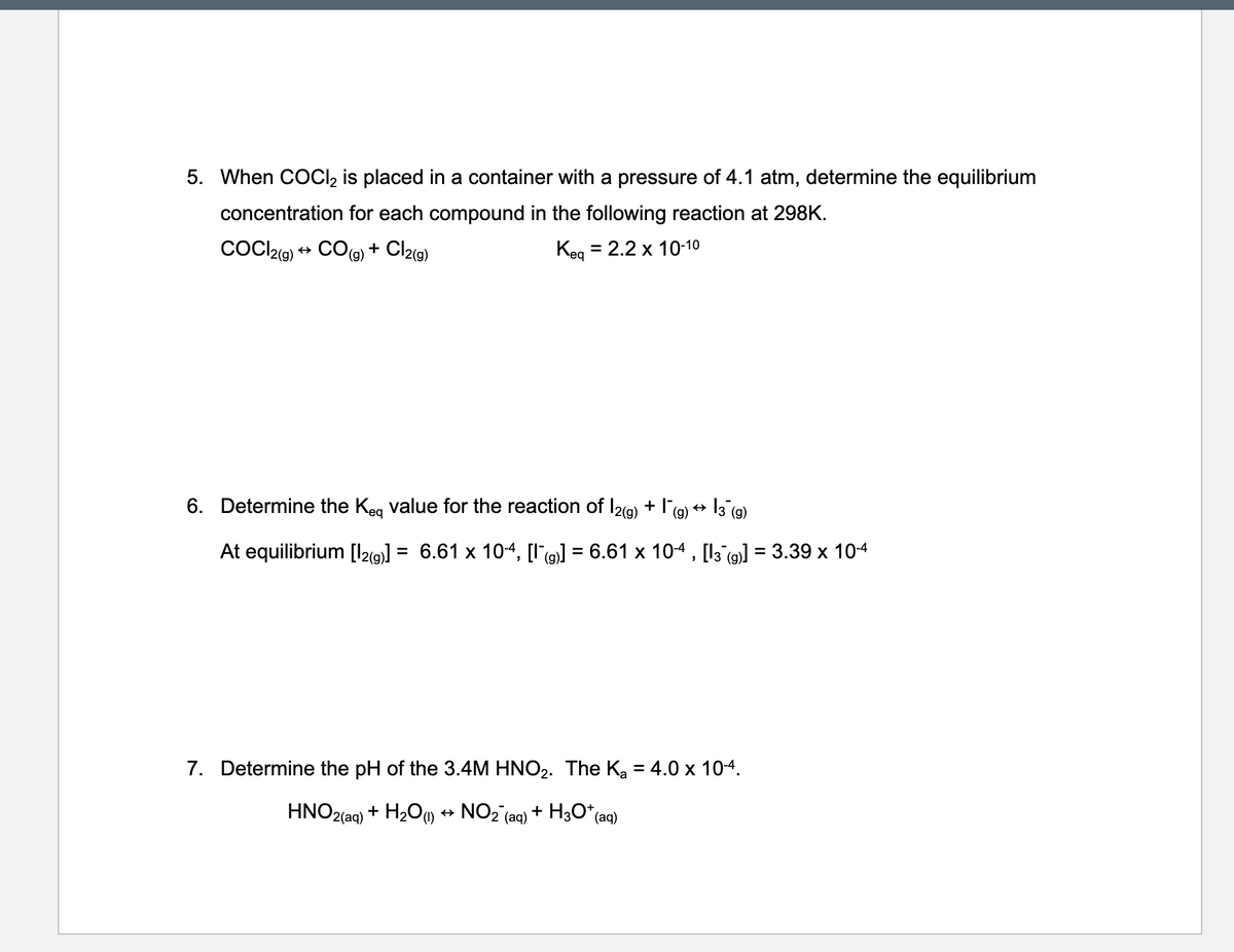 5. When COCI, is placed in a container with a pressure of 4.1 atm, determine the equilibrium
concentration for each compound in the following reaction at 298K.
COCl2g) ++ CO(g) + Cl2(g)
= 2.2 x 10-10
Kea
6. Determine the Keg value for the reaction of I2(9) + I(9) + 13 (g)
At equilibrium [I29)] = 6.61 x 104, [I'9] = 6.61 x 104 , [l3 (9] = 3.39 x 10-4
%3D
%3D
7. Determine the pH of the 3.4M HNO2. The Ka = 4.0 x 104.
HNO2
(aq)
+ H2Ou + NO2 (aq) + H3O*(e
*(aq)
