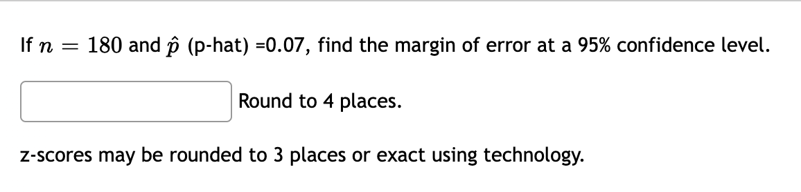 If n
180 and p (p-hat) =0.07, find the margin of error at a 95% confidence level.
Round to 4 places.
Z-scores may be rounded to 3 places or exact using technology.
