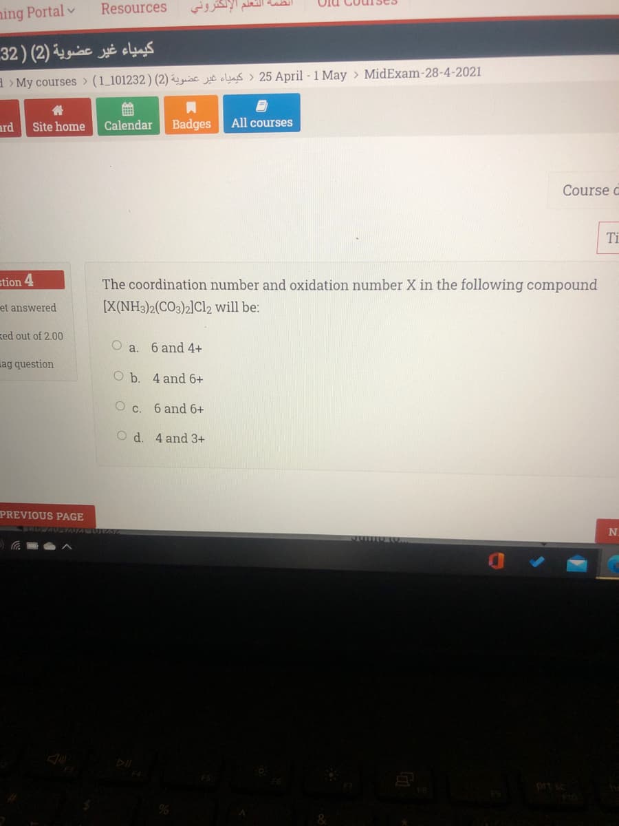 Resources
أنظمة التعلم الإلكتروني
ning Portal v
كيمياء غير عضوية (2( ) 32
a > My courses > (1_101232) (2) gsc clus > 25 April - 1 May > MidExam-28-4-2021
ard
Site home
Calendar
Badges
All courses
Course a
Ti
stion 4
The coordination number and oxidation number X in the following compound
et answered
[X(NH3)2(CO3)2]Cl2 will be:
ked out of 2.00
O a.
6 and 4+
ag question
O b. 4 and 6+
O c. 6 and 6+
O d. 4 and 3+
PREVIOUS PAGE
N.
prt sc
