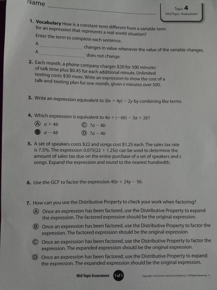 Name
Topic 4
Mid-Topic Assessment
1. Vocabulary How is a constant term different froma variable term
for an expression that represents a real-world situation?
Enter the term to complete each sentence.
A
changes in value whenever the value of the variable changes.
A
does not change.
2. Each month, a phone company charges $20 for 500 minutes
of talk time plus $0.45 for each additional minute. Unlimited
texting costs $30 more. Write an expression to show the cost of a
talk-and-texting plan for one month, given x minutes over 500.
3. Write an expression equivalent to (6x + 4y) – 2y by combining like terms.
4. Which expression is equivalent to 4a + (-66) - 3a + 2b?
A a + 4b
С 7а - 86
a - 46
D 7a- 4b
5. A set of speakers costs $22 and songs cost $1.25 each. The sales tax rate
is 7.5%. The expression 0.075(22 + 1.25s) can be used to determine the
amount of sales tax due on the entire purchase of a set of speakers and s
songs. Expand the expression and round to the nearest hundredth.
6. Use the GCF to factor the expression 40x + 24y- 56.
7. How can you use the Distributive Property to check your work when factoring?
Once an expression has been factored, use the Distributive Property to expand
the expression. The factored expression should be the original expression.
B Once an expression has been factored, use the Distributive Property to factor the
expression. The factored expression should be the original expression.
Once an expression has been factored, use the Distributive Property to factor the
expression. The expanded expression should be the original expression.
D Once an expression has been factored, use the Distributive Property to expand
the expression. The expanded expression should be the original expression.
Mid-Topic Assessment
1 of 1
Copyright O by Savvas Learning Company LLC. All Rights Reserved. 7
