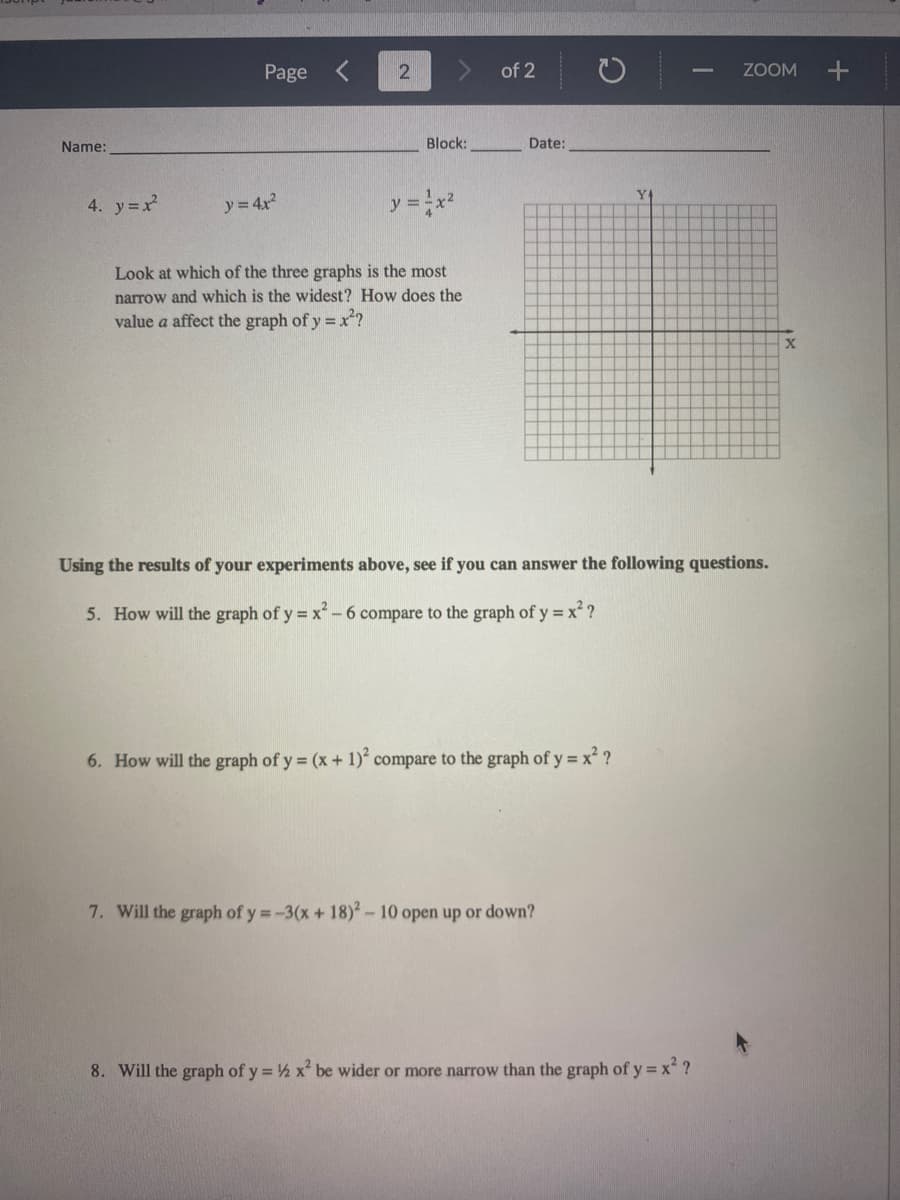 Page
of 2
ZOOM
Name:
Block:
Date:
Y4
4. y=x
y = 4x
y% D
Look at which of the three graphs is the most
narrow and which is the widest? How does the
value a affect the graph of y = x?
Using the results of your experiments above, see if you can answer the following questions.
5. How will the graph of y = x- 6 compare to the graph of y = x ?
6. How will the graph of y = (x + 1) compare to the graph of y =x ?
7. Will the graph of y =-3(x + 18)2-10 open up or down?
8. Will the graph of y = ½ x be wider or more narrow than the graph of y = x ?
