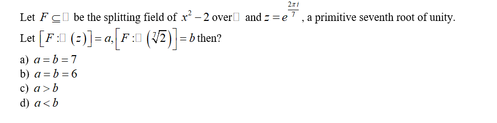 2πi
Let FC be the splitting field of x² -2 over and z=e7, a primitive seventh root of unity.
Let [F:ll (2)]=a.[F: (32)] = b then?
a) a = b = 7
b) a = b = 6
c) a> b
d) a<b