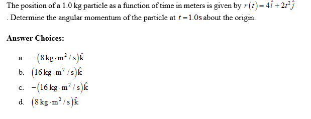 The position of a 1.0 kg particle as a function of time in meters is given by r(t) = 4î+2t²j
Determine the angular momentum of the particle at t=1.0s about the origin.
Answer Choices:
a. -(8 kg-m²/s)k
b. (16kg-m²/s)k
c. (16 kg-m²/s)k
d. (8 kg-m²/s)k