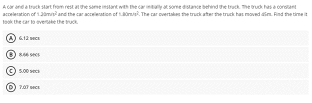 A car and a truck start from rest at the same instant with the car initially at some distance behind the truck. The truck has a constant
acceleration of 1.20m/s² and the car acceleration of 1.80m/s?. The car overtakes the truck after the truck has moved 45m. Find the time it
took the car to overtake the truck.
6.12 secs
B
8.66 secs
5.00 secs
7.07 secs
