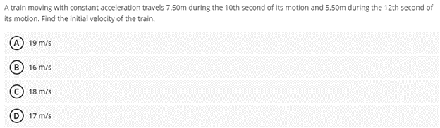 A train moving with constant acceleration travels 7.50m during the 10th second of its motion and 5.50m during the 12th second of
its motion. Find the initial velocity of the train.
A 19 m/s
16 m/s
© 18 m/s
17 m/s
