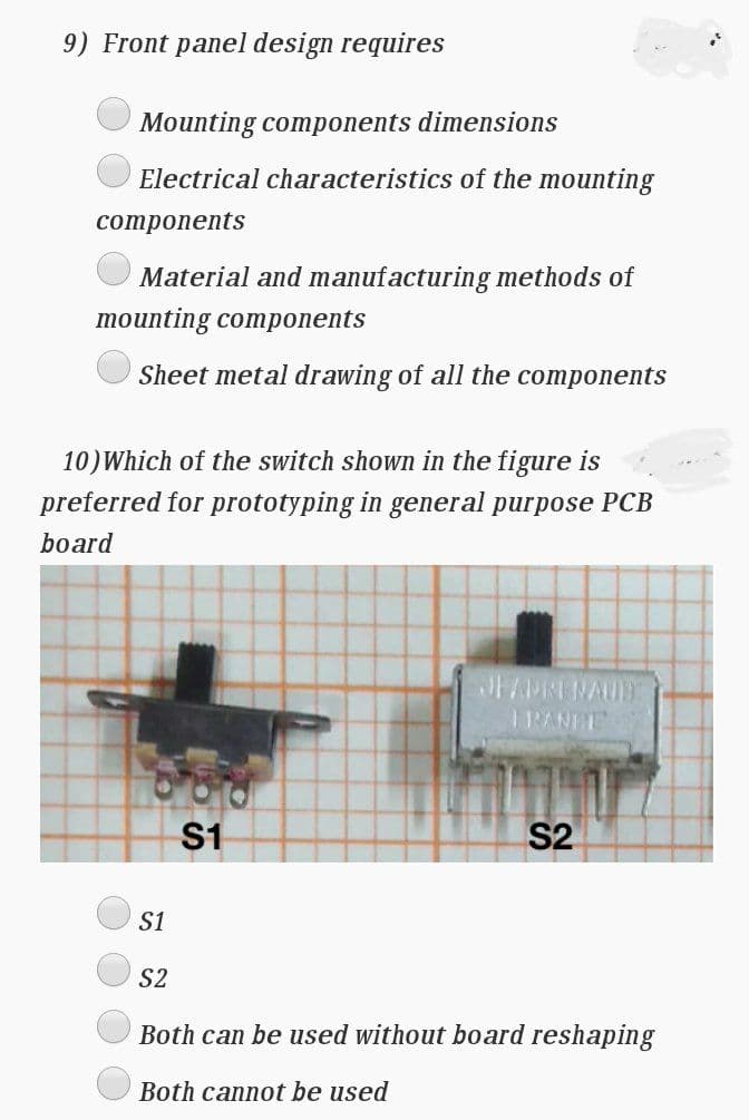 9) Front panel design requires
Mounting components dimensions
Electrical characteristics of the mounting
сomponents
Material and manufacturing methods of
тounting compoпents
Sheet metal drawing of all the components
10)Which of the switch shown in the figure is
preferred for prototyping in general purpose PCB
board
RANDE
S1
S2
S1
S2
Both can be used without board reshaping
Both cannot be used
