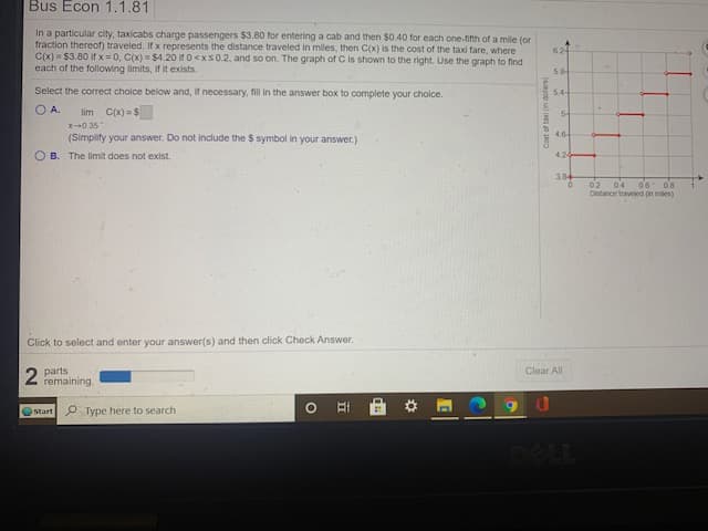 Bus Econ 1.1.81
In a particular city, taxicabs charge passengers $3.80 for entering a cab and then $0.40 for each one-fifth of a mile (or
fraction thereof) traveled. If x represents the distance traveled in miles, then C(x) is the cost of the taxi fare, where
C(x)= $3.80 if x = 0, C(x) = $4.20 if 0<xs0.2, and so on. The graph of C is shown to the right. Use the graph to find
each of the following limits, if it exists.
624
58
Select the correct cholce below and, if necessary,
in the answer box to complete your cholce.
54
O A.
lim C(x) = $
X-0.35"
4.6
(Simplify your answer. Do not include the $ symbol in your answer.)
O B. The limit does not exist.
424
384
02
o'6 os
04
Distance taveled n mes)
Click to select and enter your answer(s) and then click Check Answer.
parts
remaining
Clear All
Start P Type here to search
DELL
(seop ul ee 00
