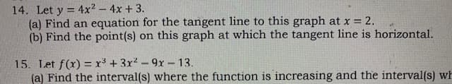 14. Let y = 4x2-4x + 3.
(a) Find an equation for the tangent line to this graph at x = 2.
(b) Find the point(s) on this graph at which the tangent line is horizontal.
15. Let f(x) = x³ + 3r2 -9x-13.
(a) Find the interval(s) where the function is increasing and the interval(s) wh
